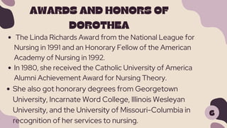 6
AWARDS AND HONORS OF
DOROTHEA
The Linda Richards Award from the National League for
Nursing in 1991 and an Honorary Fellow of the American
Academy of Nursing in 1992.
In 1980, she received the Catholic University of America
Alumni Achievement Award for Nursing Theory.
She also got honorary degrees from Georgetown
University, Incarnate Word College, Illinois Wesleyan
University, and the University of Missouri-Columbia in
recognition of her services to nursing.
 