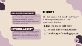 The Self-Care or Self-Care Deficit Theory
of Nursing is composed of three
interrelated theories:
SELF-SELF DEFICIT
A self-care deficit occurs when an adult (or, in
the case of a dependent, the parent or
guardian) is incapable of providing
continuous, effective self-care. This is when
nursing care is necessary.
NURSJNG AGENCY
Nursing agency is a complex characteristic or quality of
persons who have obtained education and training to
become nurses. It refers to the capacity to act, identify,
and help others in satisfying their therapeutic self-care
demands by exercising or developing their own self-care
agency.
9
THEORY
The theory of self-care
1.
2. The self-care defiicit theory
3. The theory of nursing system
 
