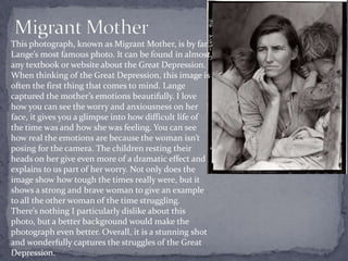 This photograph, known as Migrant Mother, is by far
Lange’s most famous photo. It can be found in almost
any textbook or website about the Great Depression.
When thinking of the Great Depression, this image is
often the first thing that comes to mind. Lange
captured the mother’s emotions beautifully. I love
how you can see the worry and anxiousness on her
face, it gives you a glimpse into how difficult life of
the time was and how she was feeling. You can see
how real the emotions are because the woman isn’t
posing for the camera. The children resting their
heads on her give even more of a dramatic effect and
explains to us part of her worry. Not only does the
image show how tough the times really were, but it
shows a strong and brave woman to give an example
to all the other woman of the time struggling.
There’s nothing I particularly dislike about this
photo, but a better background would make the
photograph even better. Overall, it is a stunning shot
and wonderfully captures the struggles of the Great
Depression.
 
