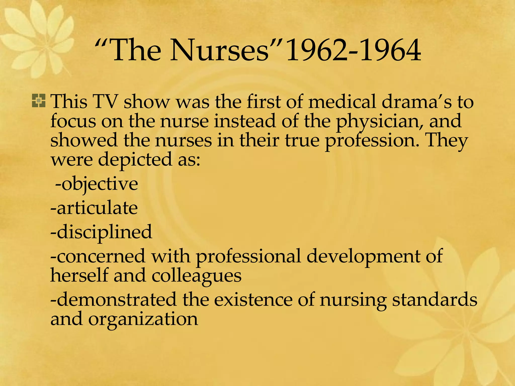 “The Nurses”1962-1964 This TV show was the first of medical drama’s to focus on the nurse instead of the physician, and showed the nurses in their true profession. They were depicted as:   -objective -articulate -disciplined -concerned with professional development of herself and colleagues -demonstrated the existence of nursing standards and organization 