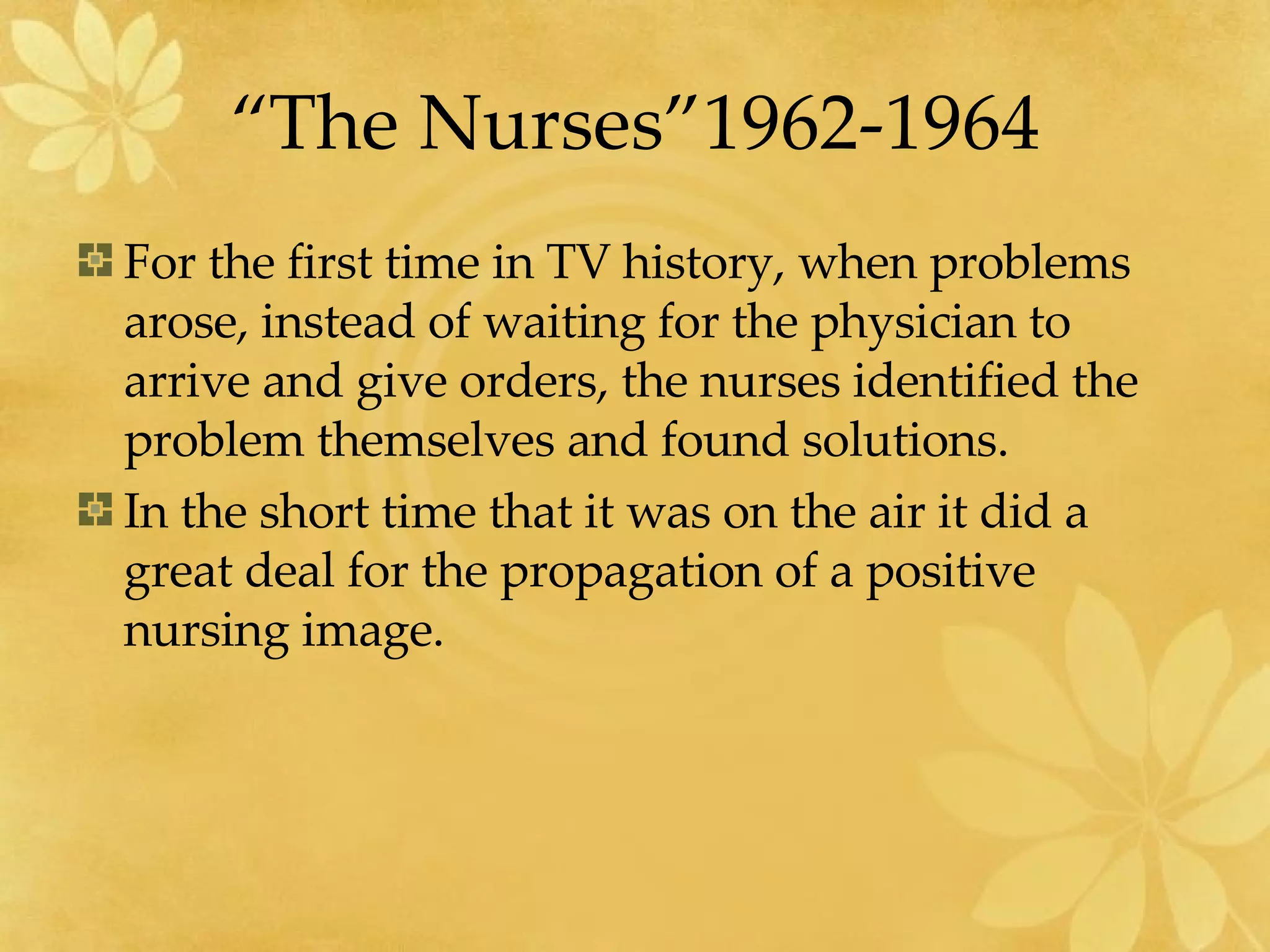 “The Nurses”1962-1964 For the first time in TV history, when problems arose, instead of waiting for the physician to arrive and give orders, the nurses identified the problem themselves and found solutions. In the short time that it was on the air it did a great deal for the propagation of a positive nursing image. 