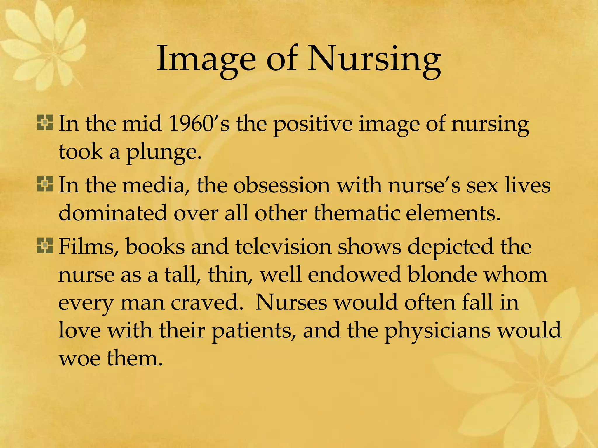 Image of Nursing In the mid 1960’s the positive image of nursing took a plunge. In the media, the obsession with nurse’s sex lives dominated over all other thematic elements. Films, books and television shows depicted the nurse as a tall, thin, well endowed blonde whom every man craved.  Nurses would often fall in love with their patients, and the physicians would woe them.  