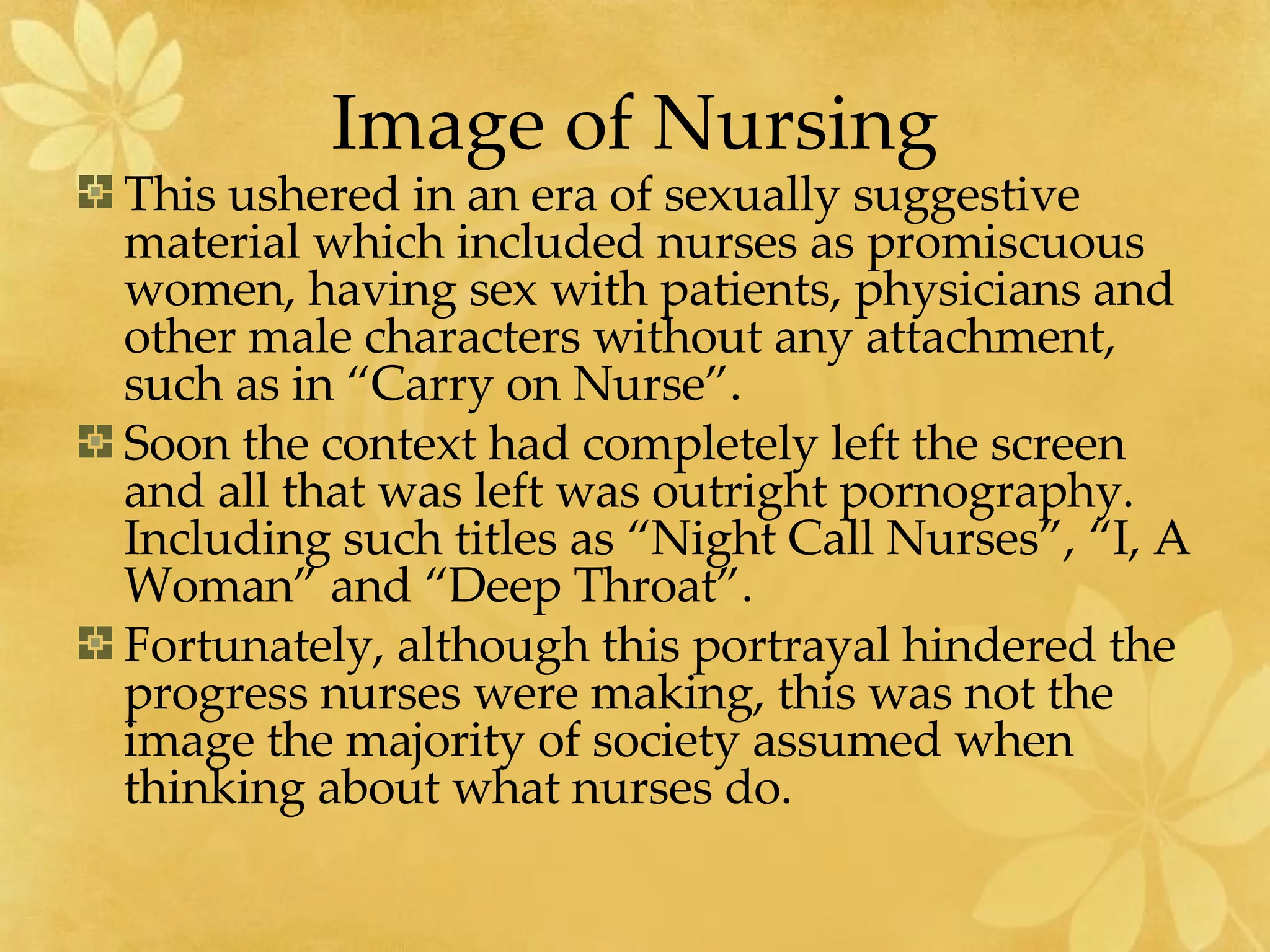 Image of Nursing This ushered in an era of sexually suggestive material which included nurses as promiscuous women, having sex with patients, physicians and other male characters without any attachment, such as in “Carry on Nurse”. Soon the context had completely left the screen and all that was left was outright pornography.  Including such titles as “Night Call Nurses”, “I, A Woman” and “Deep Throat”. Fortunately, although this portrayal hindered the progress nurses were making, this was not the image the majority of society assumed when thinking about what nurses do. 