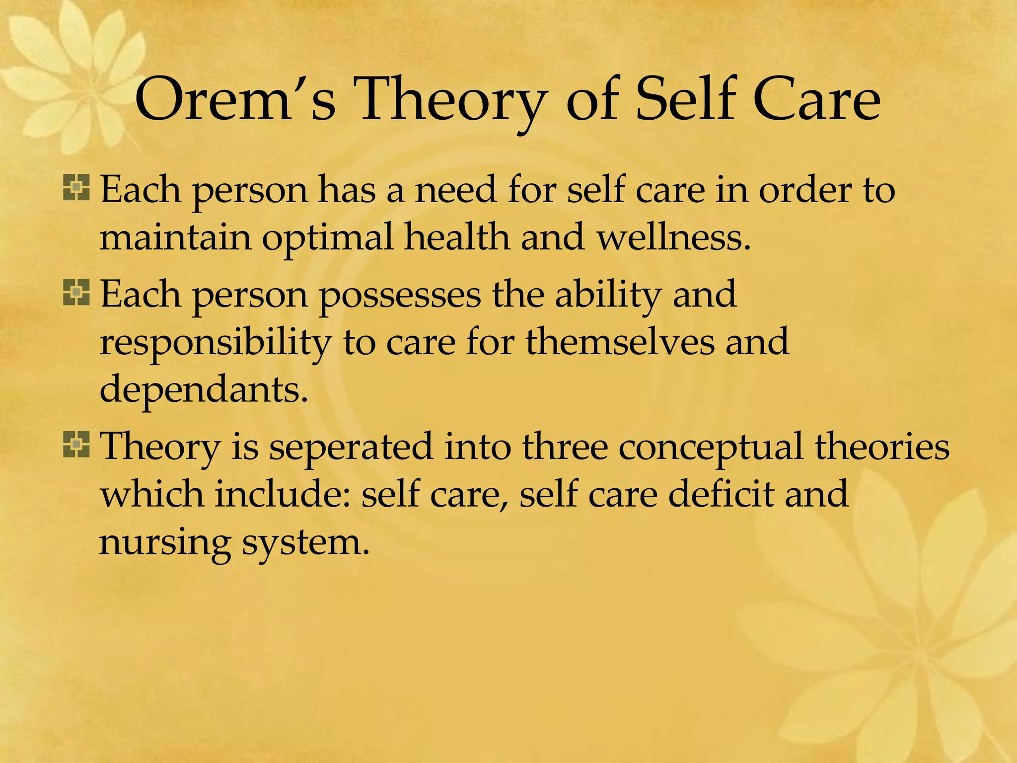 Orem’s Theory of Self Care Each person has a need for self care in order to maintain optimal health and wellness. Each person possesses the ability and responsibility to care for themselves and dependants. Theory is seperated into three conceptual theories which include: self care, self care deficit and nursing system. 