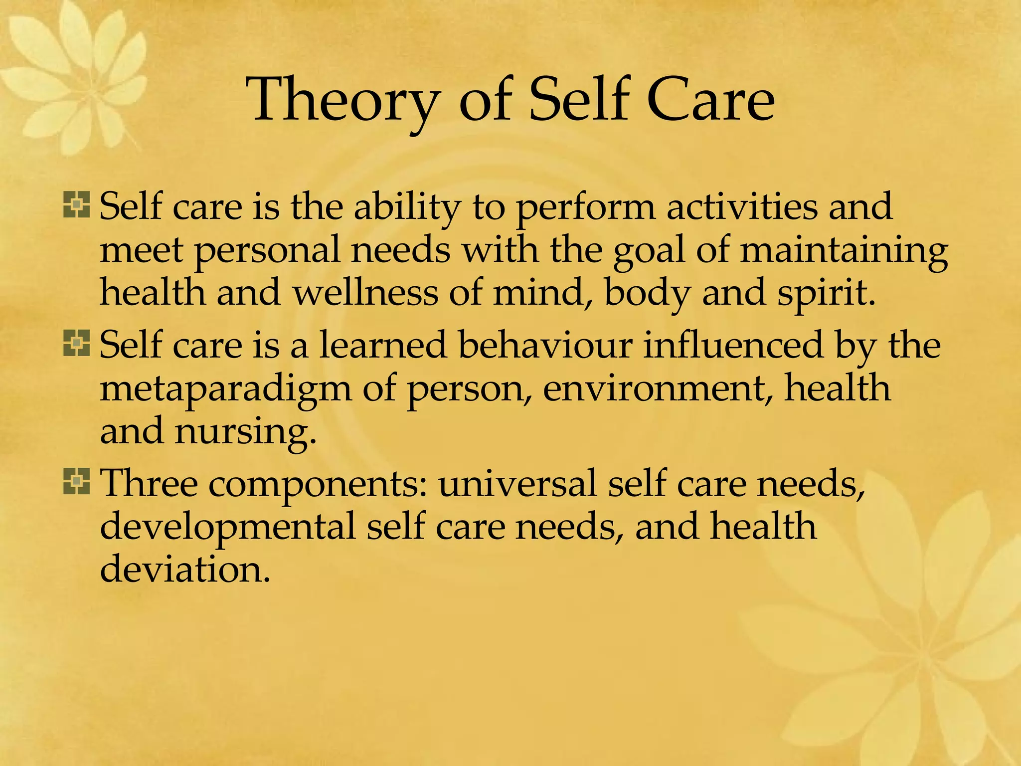Theory of Self Care Self care is the ability to perform activities and meet personal needs with the goal of maintaining health and wellness of mind, body and spirit. Self care is a learned behaviour influenced by the metaparadigm of person, environment, health and nursing. Three components: universal self care needs, developmental self care needs, and health deviation. 