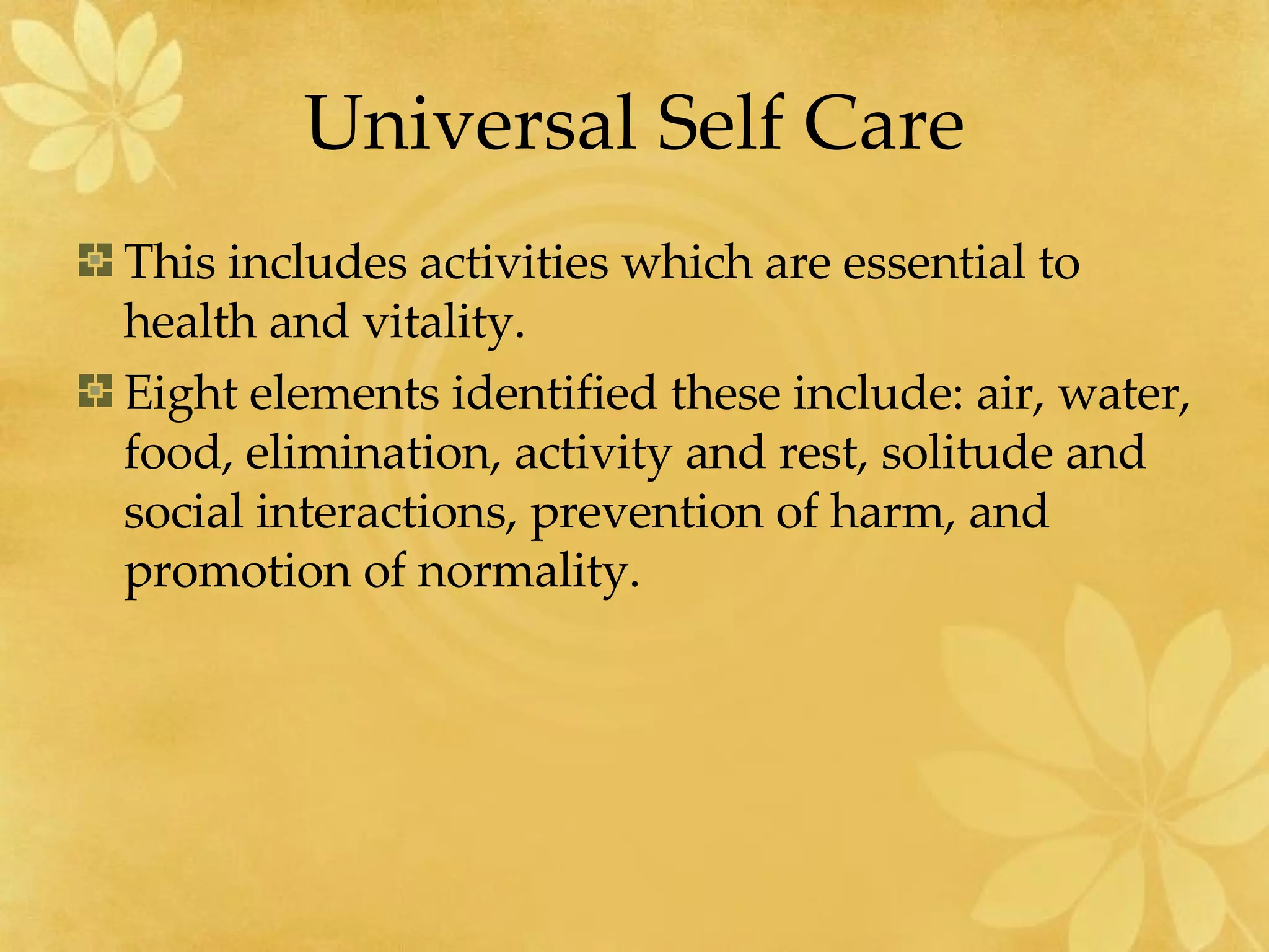 Universal Self Care This includes activities which are essential to health and vitality.  Eight elements identified these include: air, water, food, elimination, activity and rest, solitude and social interactions, prevention of harm, and promotion of normality. 
