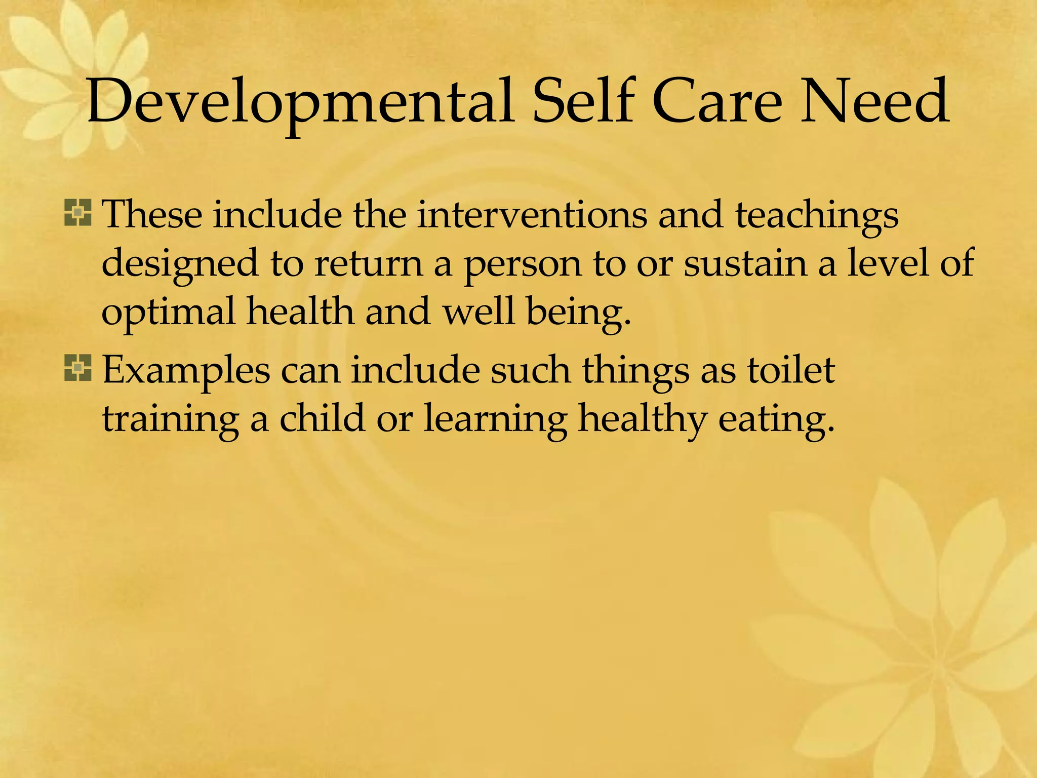 Developmental Self Care Need These include the interventions and teachings designed to return a person to or sustain a level of optimal health and well being. Examples can include such things as toilet training a child or learning healthy eating. 