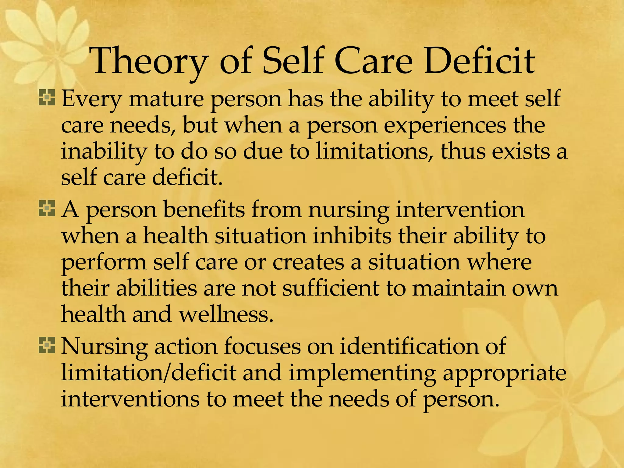 Theory of Self Care Deficit Every mature person has the ability to meet self care needs, but when a person experiences the inability to do so due to limitations, thus exists a self care deficit. A person benefits from nursing intervention when a health situation inhibits their ability to perform self care or creates a situation where their abilities are not sufficient to maintain own health and wellness. Nursing action focuses on identification of limitation/deficit and implementing appropriate interventions to meet the needs of person. 