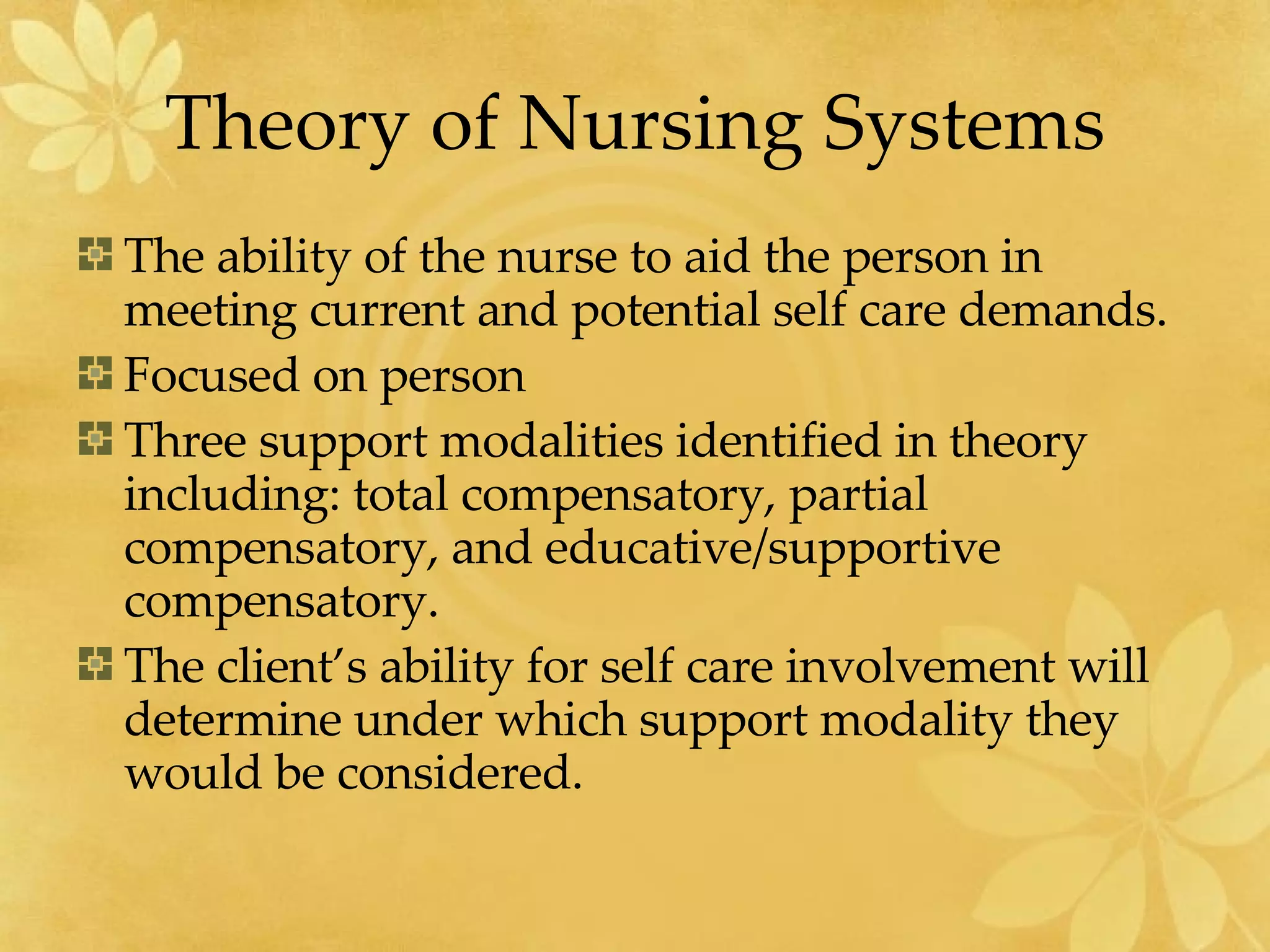 Theory of Nursing Systems The ability of the nurse to aid the person in meeting current and potential self care demands. Focused on person Three support modalities identified in theory including: total compensatory, partial compensatory, and educative/supportive compensatory. The client’s ability for self care involvement will determine under which support modality they would be considered. 