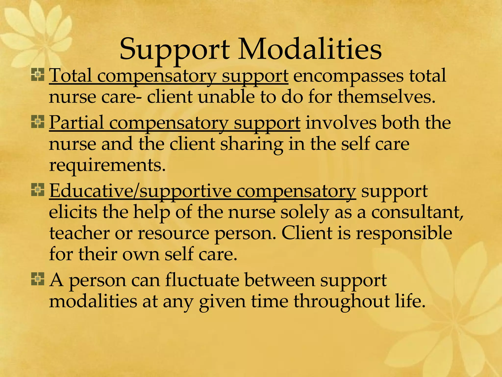Support Modalities Total compensatory support  encompasses total nurse care- client unable to do for themselves. Partial compensatory support  involves both the nurse and the client sharing in the self care requirements. Educative/supportive compensatory  support elicits the help of the nurse solely as a consultant, teacher or resource person. Client is responsible for their own self care. A person can fluctuate between support modalities at any given time throughout life. 
