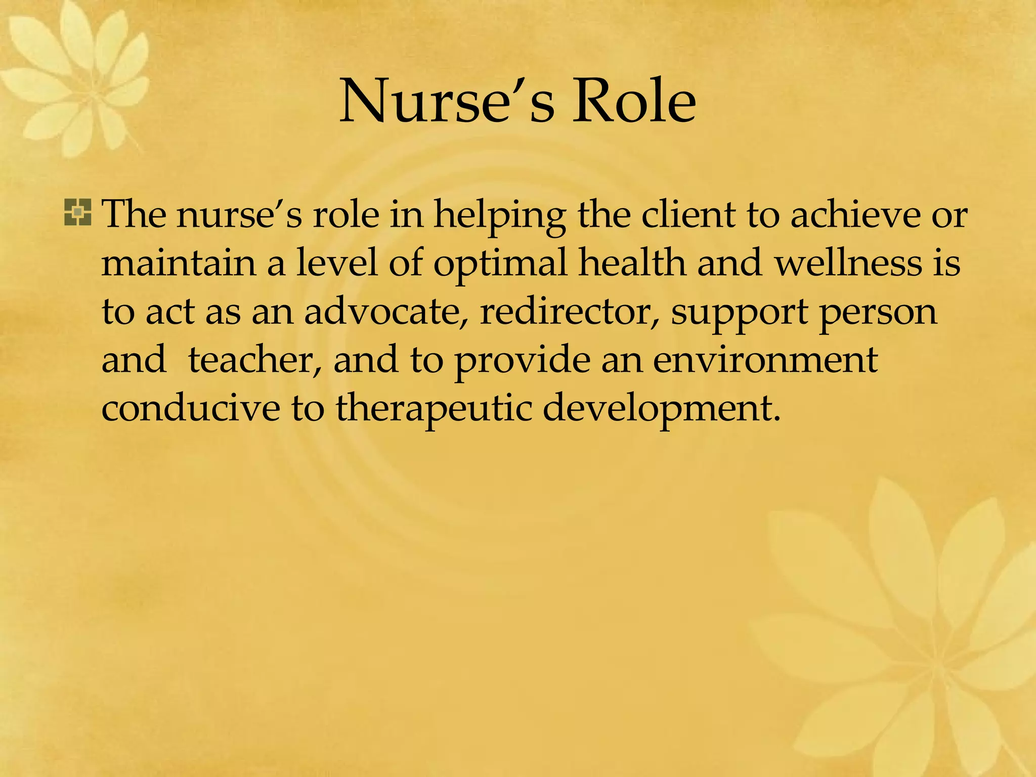 Nurse’s Role The nurse’s role in helping the client to achieve or maintain a level of optimal health and wellness is to act as an advocate, redirector, support person and  teacher, and to provide an environment conducive to therapeutic development. 