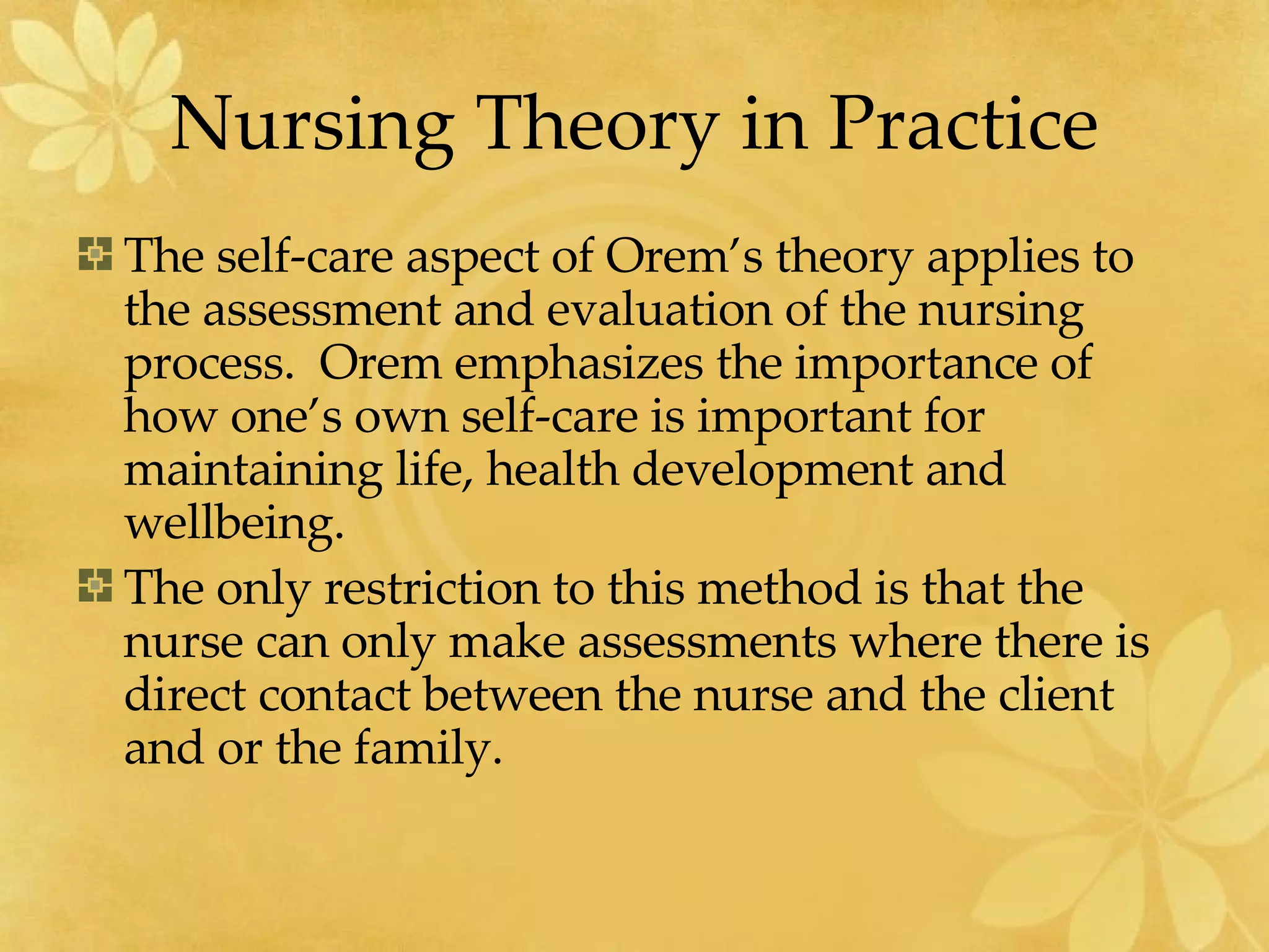 Nursing Theory in Practice The self-care aspect of Orem’s theory applies to the assessment and evaluation of the nursing process.  Orem emphasizes the importance of how one’s own self-care is important for maintaining life, health development and wellbeing.  The only restriction to this method is that the nurse can only make assessments where there is direct contact between the nurse and the client and or the family.  