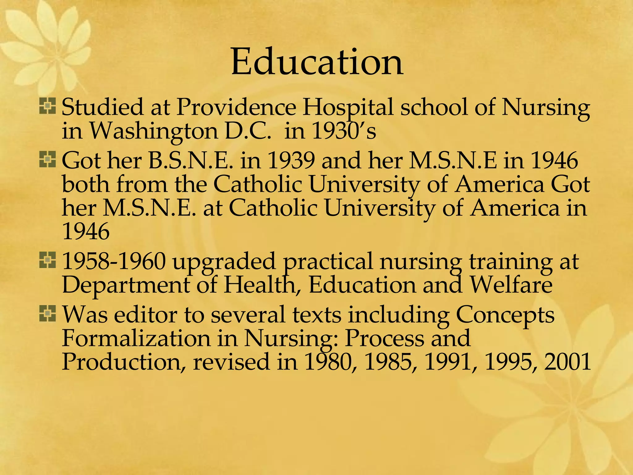 Education Studied at Providence Hospital school of Nursing in Washington D.C.  in 1930’s Got her B.S.N.E. in 1939 and her M.S.N.E in 1946 both from the Catholic University of America Got her M.S.N.E. at Catholic University of America in 1946 1958-1960 upgraded practical nursing training at Department of Health, Education and Welfare Was editor to several texts including Concepts Formalization in Nursing: Process and Production, revised in 1980, 1985, 1991, 1995, 2001 