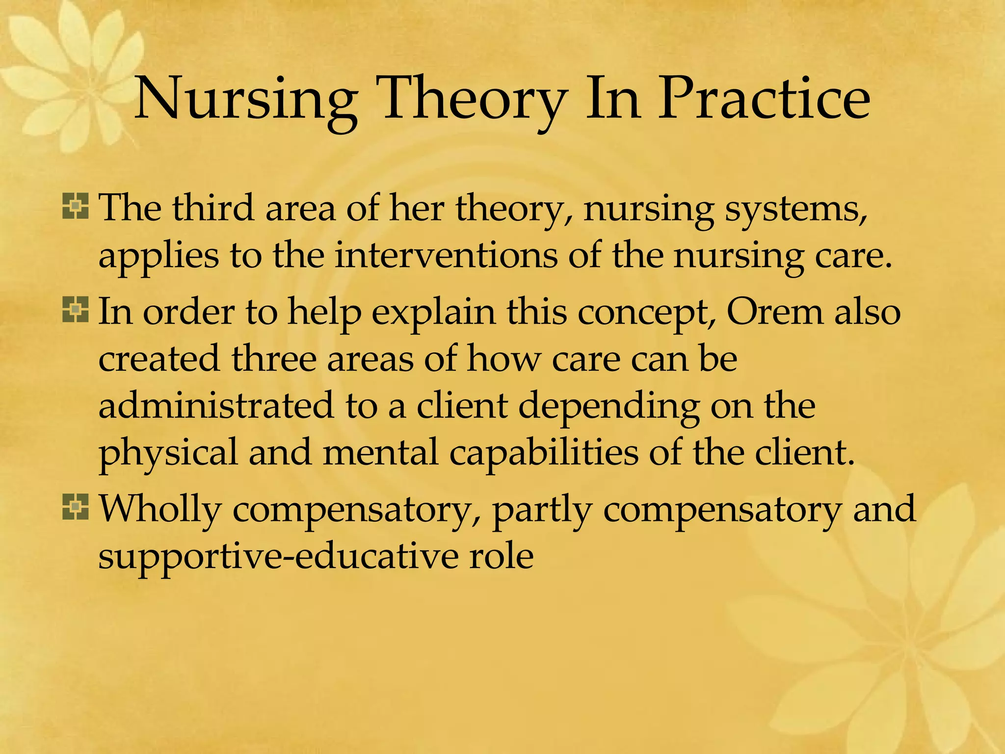 Nursing Theory In Practice The third area of her theory, nursing systems, applies to the interventions of the nursing care.  In order to help explain this concept, Orem also created three areas of how care can be administrated to a client depending on the physical and mental capabilities of the client.  Wholly compensatory, partly compensatory and supportive-educative role  