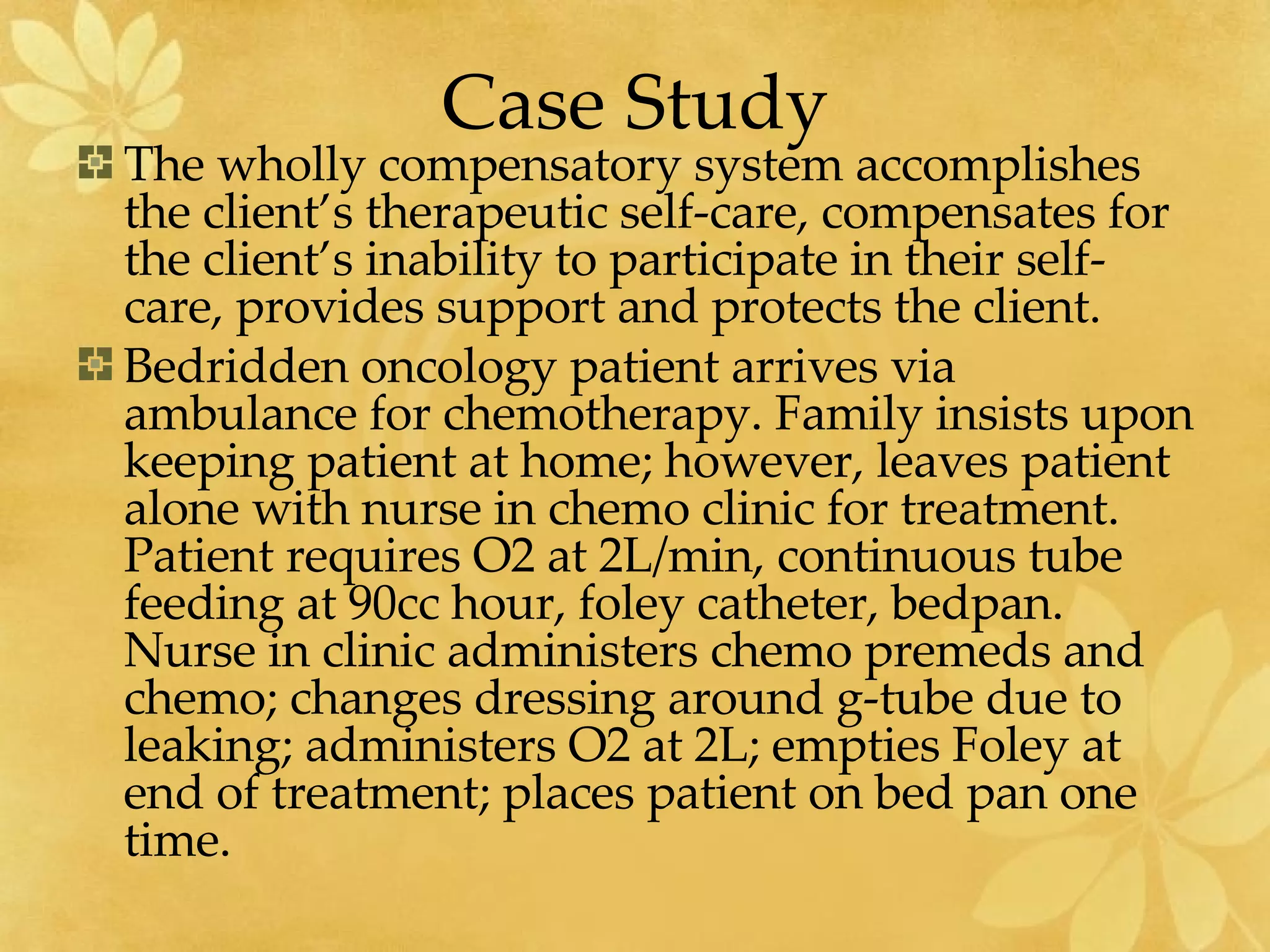 Case Study The wholly compensatory system accomplishes the client’s therapeutic self-care, compensates for the client’s inability to participate in their self-care, provides support and protects the client.  Bedridden oncology patient arrives via ambulance for chemotherapy. Family insists upon keeping patient at home; however, leaves patient alone with nurse in chemo clinic for treatment. Patient requires O2 at 2L/min, continuous tube feeding at 90cc hour, foley catheter, bedpan. Nurse in clinic administers chemo premeds and chemo; changes dressing around g-tube due to leaking; administers O2 at 2L; empties Foley at end of treatment; places patient on bed pan one time.  