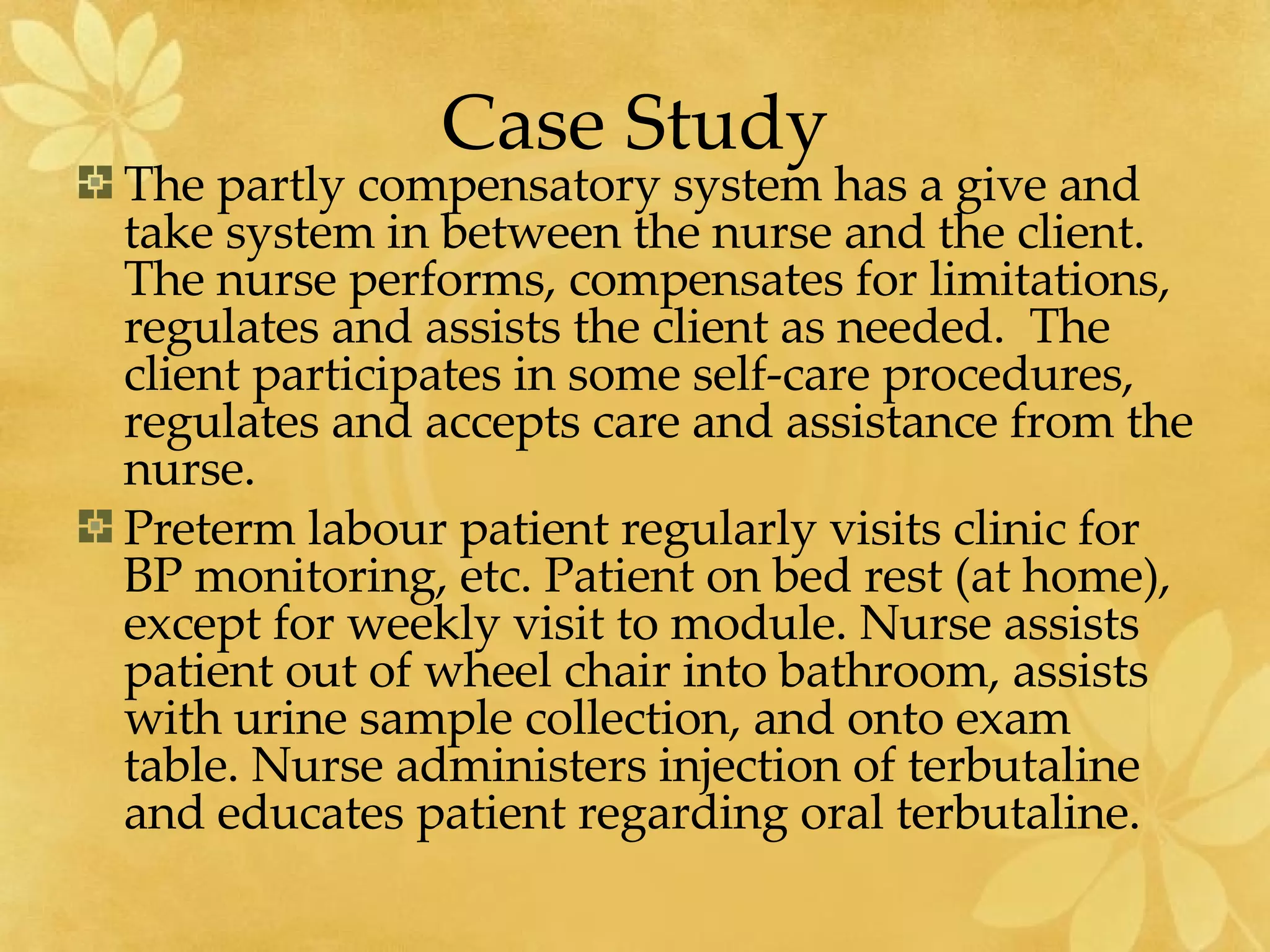 Case Study The partly compensatory system has a give and take system in between the nurse and the client.  The nurse performs, compensates for limitations, regulates and assists the client as needed.  The client participates in some self-care procedures, regulates and accepts care and assistance from the nurse.  Preterm labour patient regularly visits clinic for BP monitoring, etc. Patient on bed rest (at home), except for weekly visit to module. Nurse assists patient out of wheel chair into bathroom, assists with urine sample collection, and onto exam table. Nurse administers injection of terbutaline and educates patient regarding oral terbutaline.   