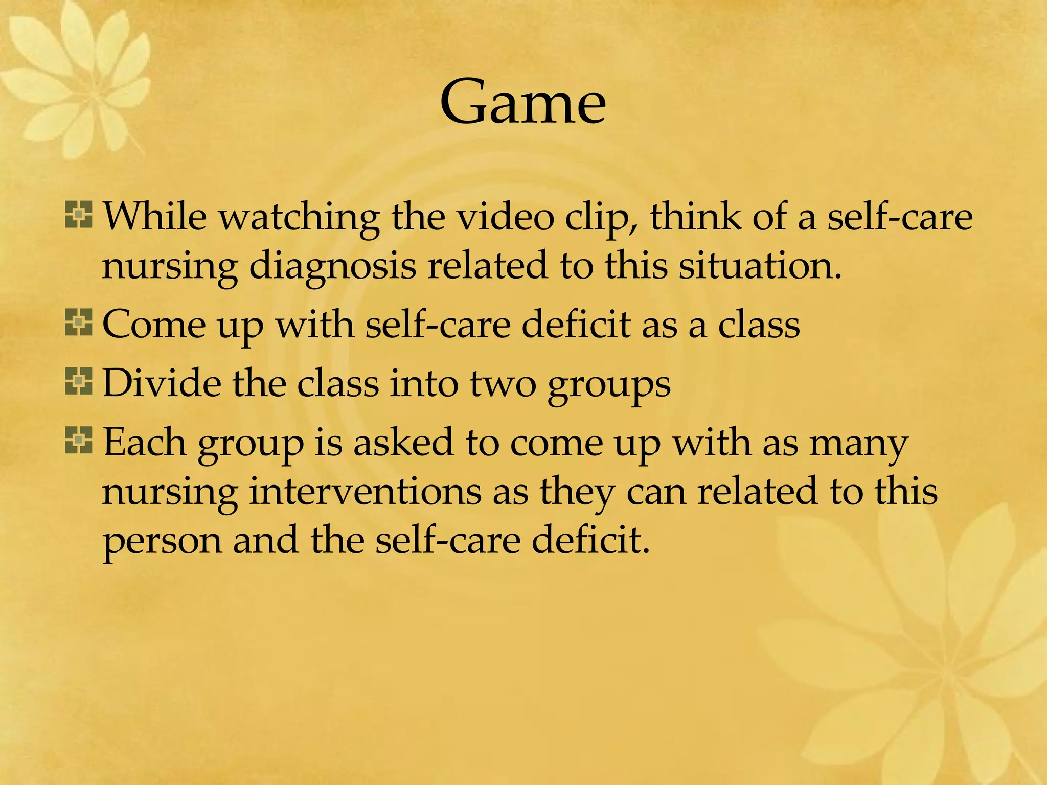 Game While watching the video clip, think of a self-care nursing diagnosis related to this situation. Come up with self-care deficit as a class Divide the class into two groups Each group is asked to come up with as many nursing interventions as they can related to this person and the self-care deficit. 