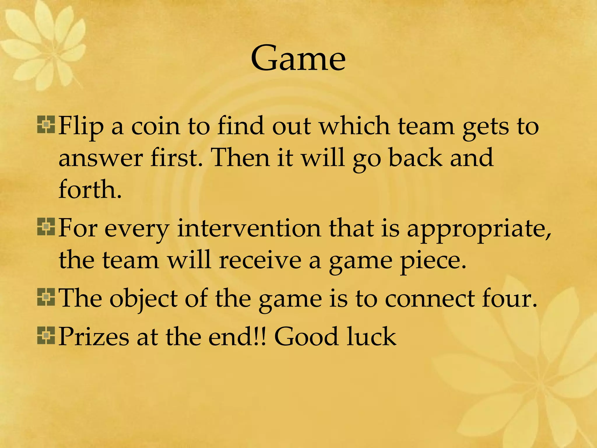 Game Flip a coin to find out which team gets to answer first. Then it will go back and forth. For every intervention that is appropriate, the team will receive a game piece. The object of the game is to connect four. Prizes at the end!! Good luck 