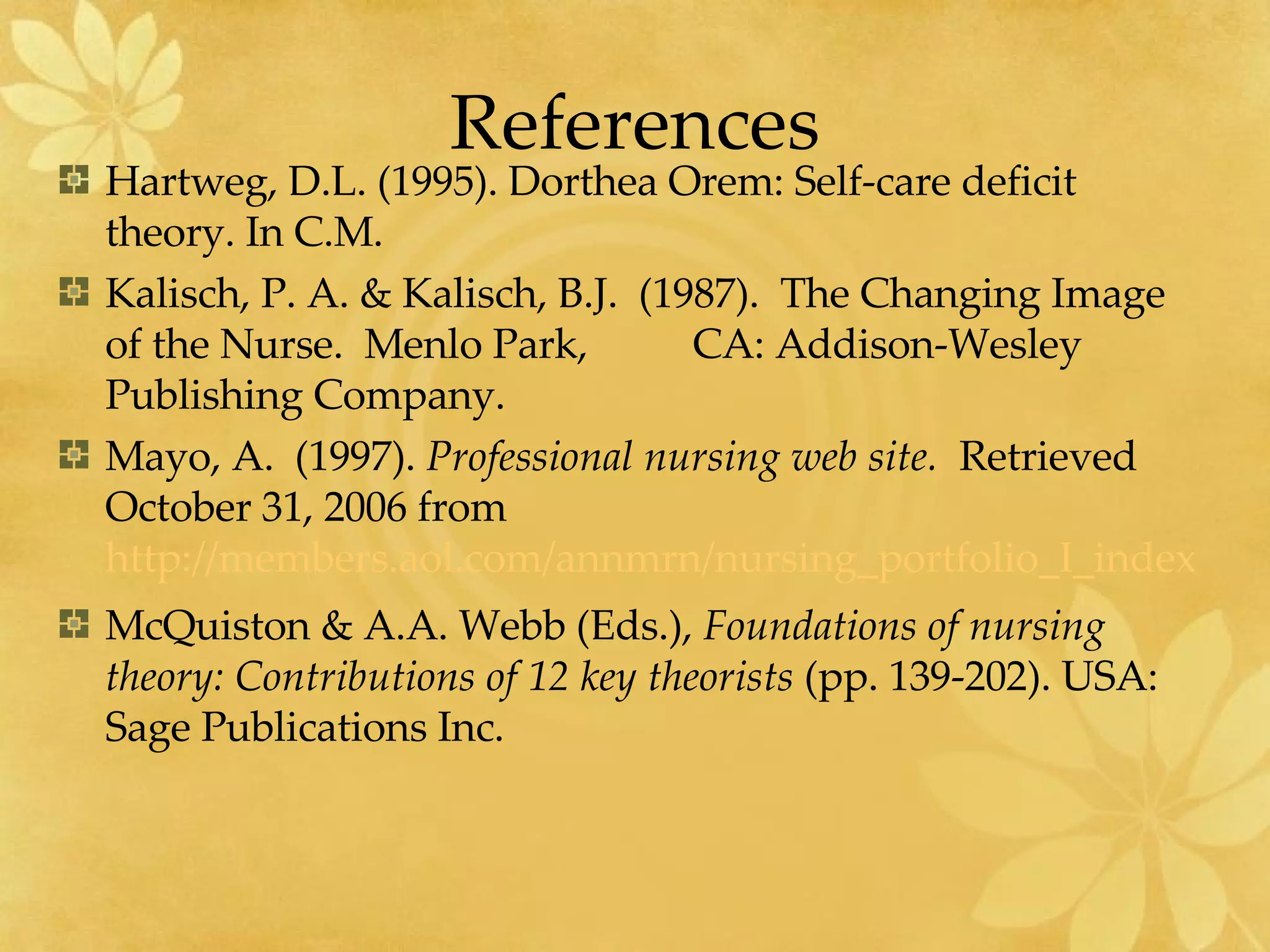 References Hartweg, D.L. (1995). Dorthea Orem: Self-care deficit theory. In C.M.  Kalisch, P. A. & Kalisch, B.J.  (1987).  The Changing Image of the Nurse.  Menlo Park,  CA: Addison-Wesley Publishing Company. Mayo, A.  (1997).  Professional nursing web site.  Retrieved October 31, 2006 from  http://members.aol.com/annmrn/nursing_portfolio_I_index.html McQuiston & A.A. Webb (Eds.),  Foundations of nursing theory: Contributions of 12 key theorists  (pp. 139-202). USA: Sage Publications Inc. 