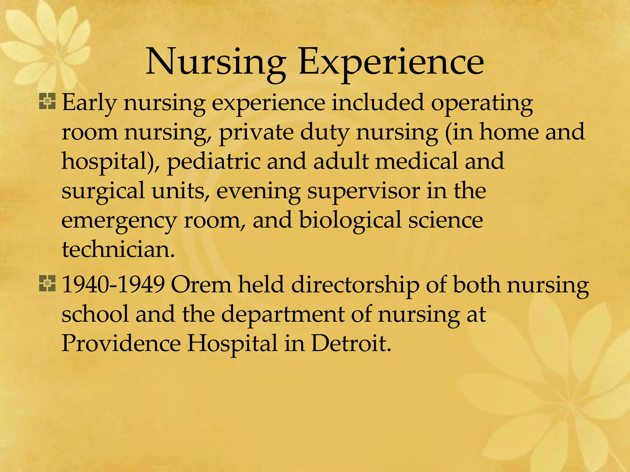 Nursing Experience Early nursing experience included operating room nursing, private duty nursing (in home and hospital), pediatric and adult medical and surgical units, evening supervisor in the emergency room, and biological science technician. 1940-1949 Orem held directorship of both nursing school and the department of nursing at Providence Hospital in Detroit. 
