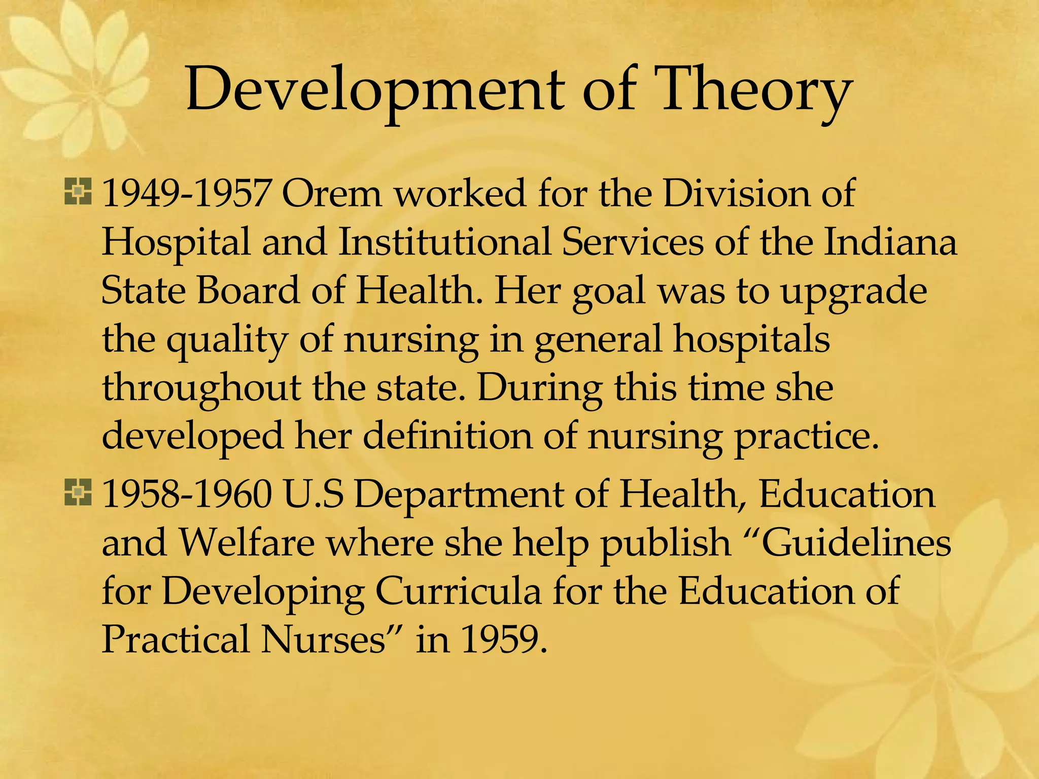 Development of Theory 1949-1957 Orem worked for the Division of Hospital and Institutional Services of the Indiana State Board of Health. Her goal was to upgrade the quality of nursing in general hospitals throughout the state. During this time she developed her definition of nursing practice. 1958-1960 U.S Department of Health, Education and Welfare where she help publish “Guidelines for Developing Curricula for the Education of Practical Nurses” in 1959. 