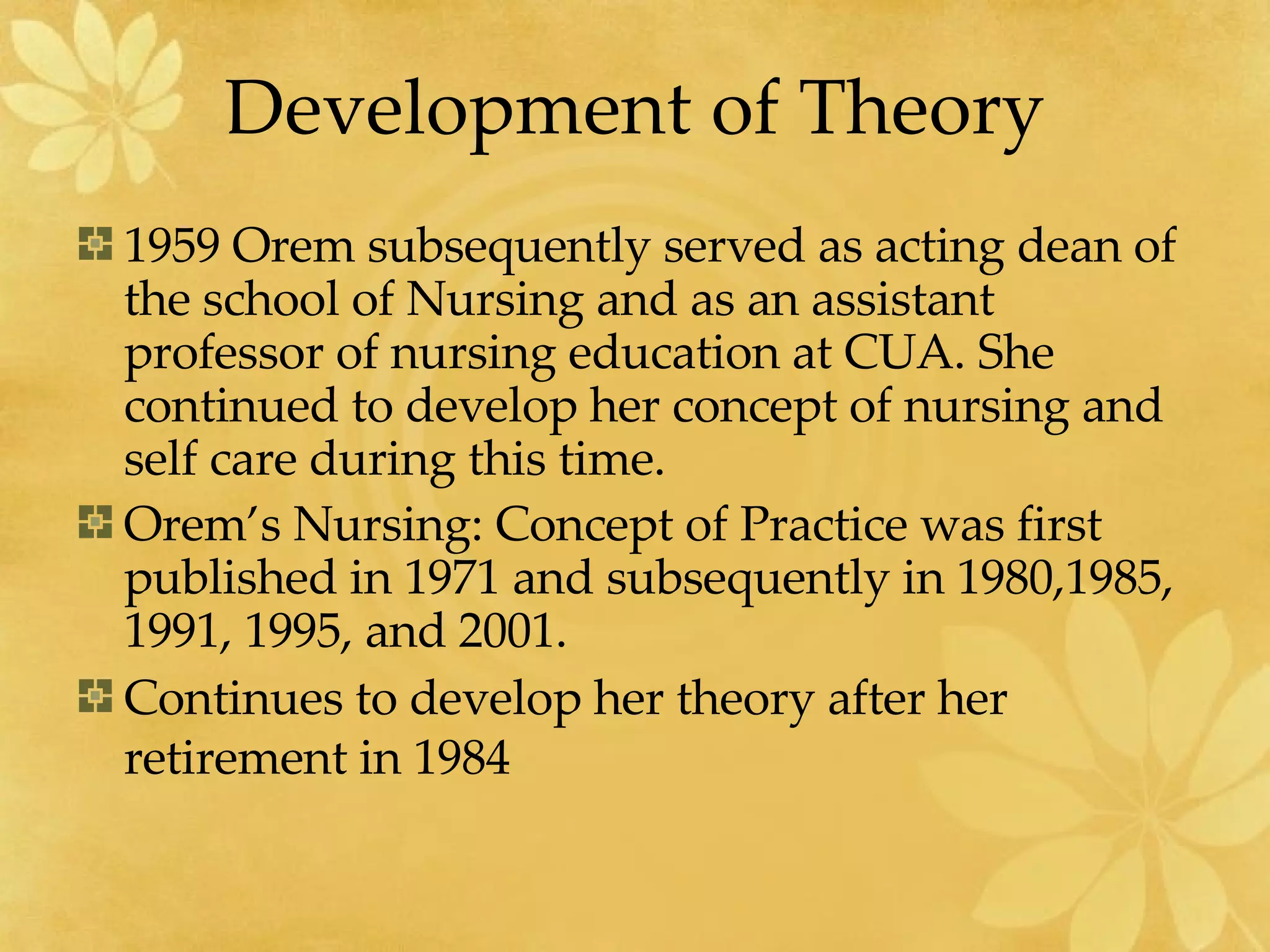 Development of Theory 1959 Orem subsequently served as acting dean of the school of Nursing and as an assistant professor of nursing education at CUA. She continued to develop her concept of nursing and self care during this time. Orem’s Nursing: Concept of Practice was first published in 1971 and subsequently in 1980,1985, 1991, 1995, and 2001. Continues to develop her theory after her retirement in 1984   
