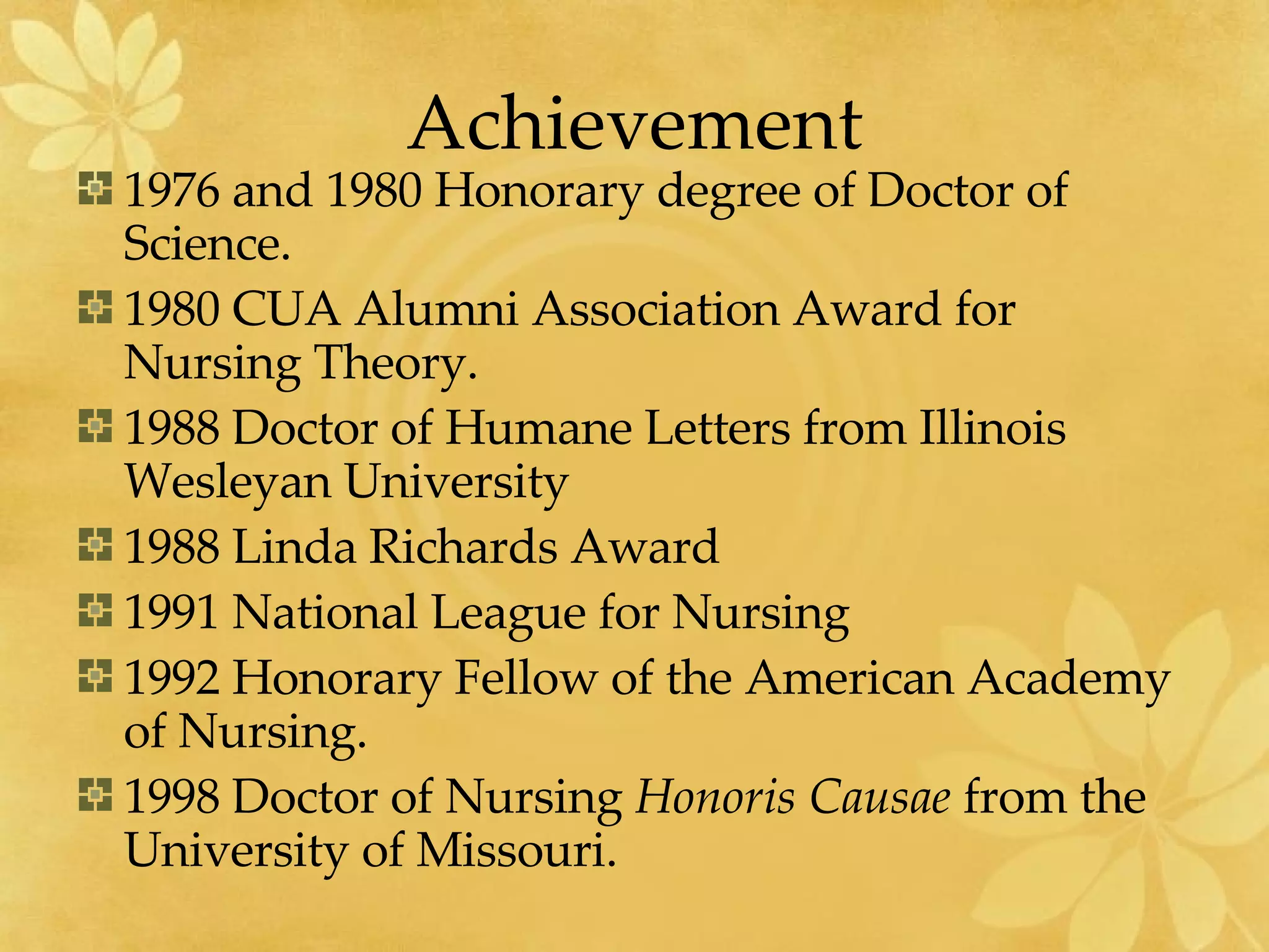 Achievement 1976 and 1980 Honorary degree of Doctor of Science. 1980 CUA Alumni Association Award for Nursing Theory. 1988 Doctor of Humane Letters from Illinois Wesleyan University 1988 Linda Richards Award 1991 National League for Nursing 1992 Honorary Fellow of the American Academy of Nursing. 1998 Doctor of Nursing  Honoris Causae  from the University of Missouri. 