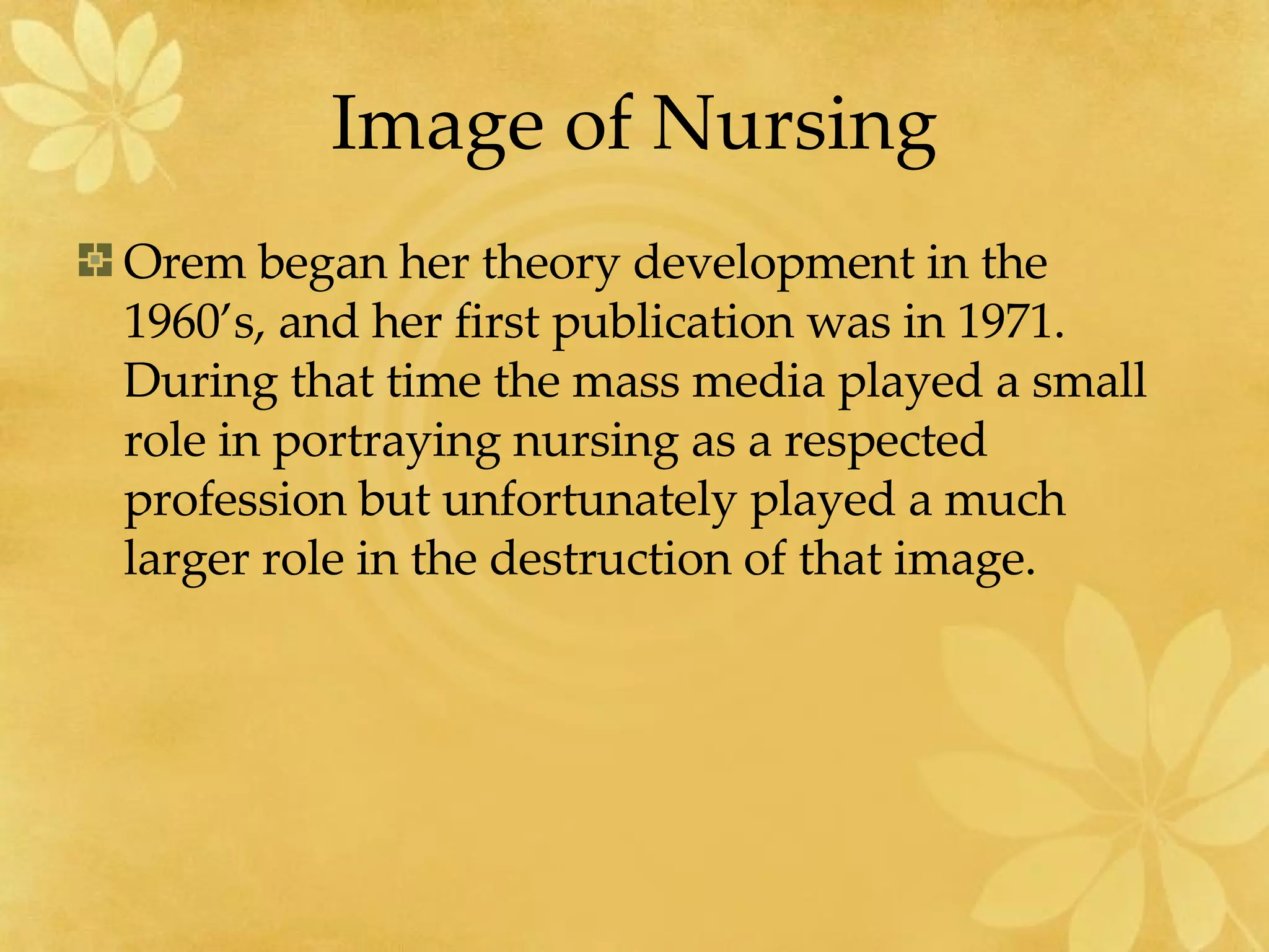 Image of Nursing Orem began her theory development in the 1960’s, and her first publication was in 1971.  During that time the mass media played a small role in portraying nursing as a respected profession but unfortunately played a much larger role in the destruction of that image. 