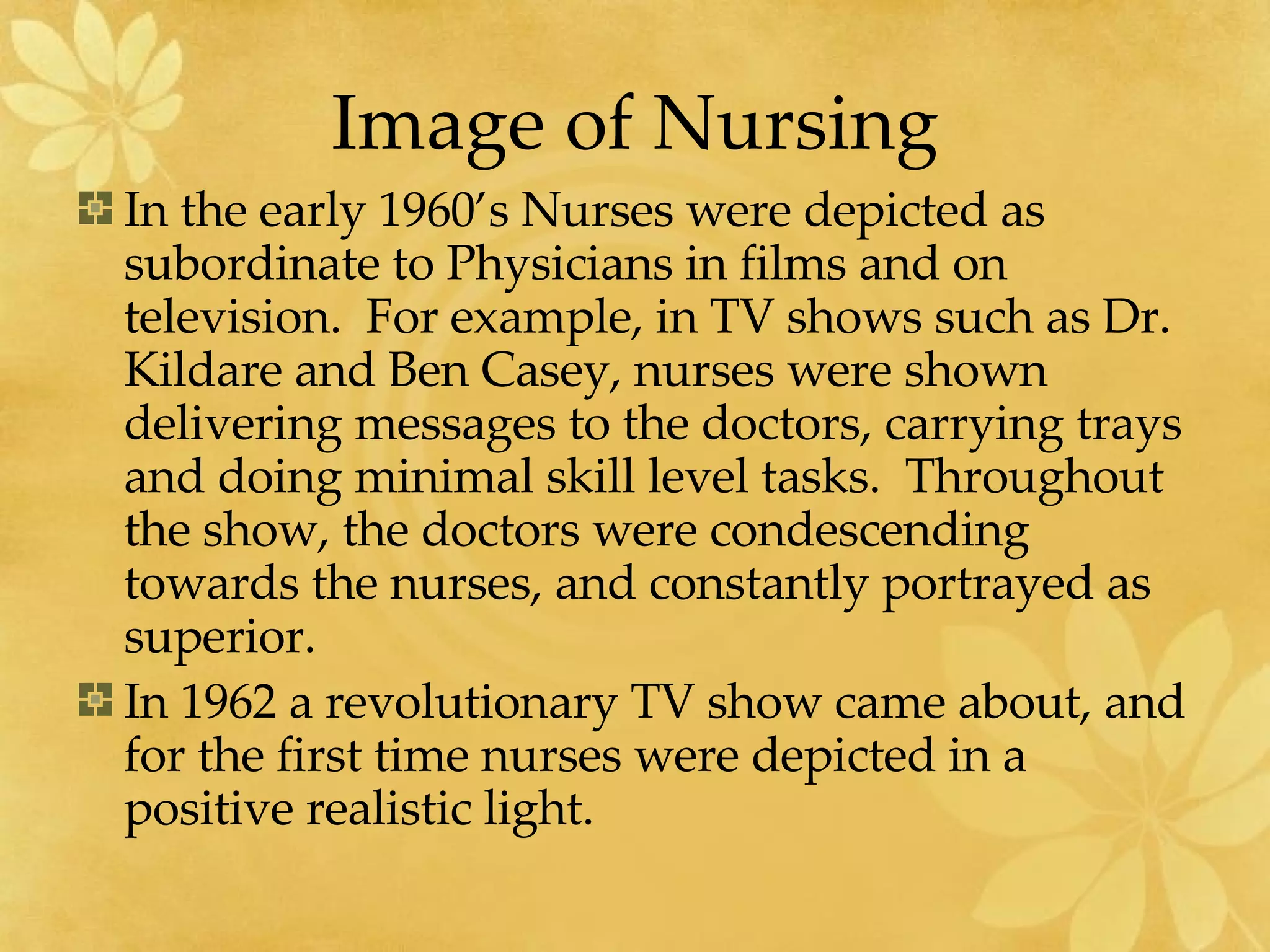 Image of Nursing In the early 1960’s Nurses were depicted as subordinate to Physicians in films and on television.  For example, in TV shows such as Dr. Kildare and Ben Casey, nurses were shown delivering messages to the doctors, carrying trays and doing minimal skill level tasks.  Throughout the show, the doctors were condescending towards the nurses, and constantly portrayed as superior. In 1962 a revolutionary TV show came about, and for the first time nurses were depicted in a positive realistic light.  