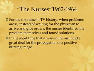 “The Nurses”1962-1964 For the first time in TV history, when problems arose, instead of waiting for the physician to arrive and give orders, the nurses identified the problem themselves and found solutions. In the short time that it was on the air it did a great deal for the propagation of a positive nursing image. 