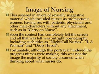 Image of Nursing This ushered in an era of sexually suggestive material which included nurses as promiscuous women, having sex with patients, physicians and other male characters without any attachment, such as in “Carry on Nurse”. Soon the context had completely left the screen and all that was left was outright pornography.  Including such titles as “Night Call Nurses”, “I, A Woman” and “Deep Throat”. Fortunately, although this portrayal hindered the progress nurses were making, this was not the image the majority of society assumed when thinking about what nurses do. 