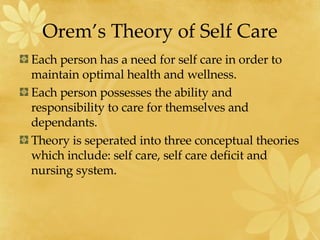 Orem’s Theory of Self Care Each person has a need for self care in order to maintain optimal health and wellness. Each person possesses the ability and responsibility to care for themselves and dependants. Theory is seperated into three conceptual theories which include: self care, self care deficit and nursing system. 