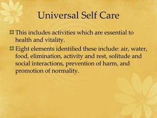 Universal Self Care This includes activities which are essential to health and vitality.  Eight elements identified these include: air, water, food, elimination, activity and rest, solitude and social interactions, prevention of harm, and promotion of normality. 
