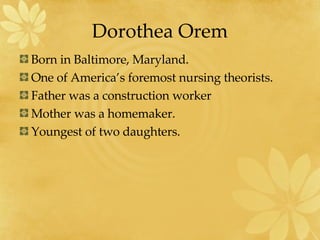 Dorothea Orem Born in Baltimore, Maryland. One of America’s foremost nursing theorists. Father was a construction worker Mother was a homemaker. Youngest of two daughters. 