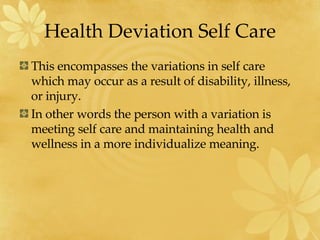 Health Deviation Self Care This encompasses the variations in self care which may occur as a result of disability, illness, or injury. In other words the person with a variation is meeting self care and maintaining health and wellness in a more individualize meaning. 