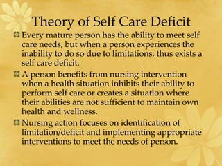 Theory of Self Care Deficit Every mature person has the ability to meet self care needs, but when a person experiences the inability to do so due to limitations, thus exists a self care deficit. A person benefits from nursing intervention when a health situation inhibits their ability to perform self care or creates a situation where their abilities are not sufficient to maintain own health and wellness. Nursing action focuses on identification of limitation/deficit and implementing appropriate interventions to meet the needs of person. 