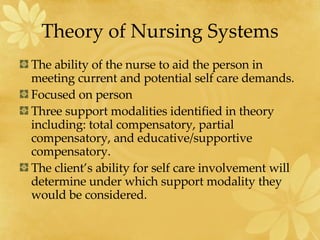 Theory of Nursing Systems The ability of the nurse to aid the person in meeting current and potential self care demands. Focused on person Three support modalities identified in theory including: total compensatory, partial compensatory, and educative/supportive compensatory. The client’s ability for self care involvement will determine under which support modality they would be considered. 