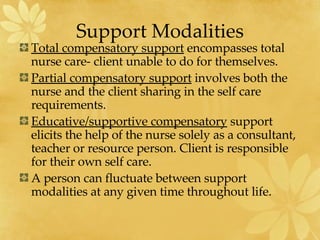 Support Modalities Total compensatory support  encompasses total nurse care- client unable to do for themselves. Partial compensatory support  involves both the nurse and the client sharing in the self care requirements. Educative/supportive compensatory  support elicits the help of the nurse solely as a consultant, teacher or resource person. Client is responsible for their own self care. A person can fluctuate between support modalities at any given time throughout life. 