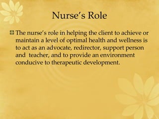 Nurse’s Role The nurse’s role in helping the client to achieve or maintain a level of optimal health and wellness is to act as an advocate, redirector, support person and  teacher, and to provide an environment conducive to therapeutic development. 