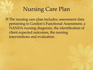 Nursing Care Plan The nursing care plan includes; assessment data pertaining to Gordon’s Functional Assessment, a NANDA nursing diagnosis, the identification of client expected outcomes, the nursing interventions and evaluation.  