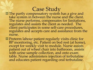 Case Study The partly compensatory system has a give and take system in between the nurse and the client.  The nurse performs, compensates for limitations, regulates and assists the client as needed.  The client participates in some self-care procedures, regulates and accepts care and assistance from the nurse.  Preterm labour patient regularly visits clinic for BP monitoring, etc. Patient on bed rest (at home), except for weekly visit to module. Nurse assists patient out of wheel chair into bathroom, assists with urine sample collection, and onto exam table. Nurse administers injection of terbutaline and educates patient regarding oral terbutaline.   