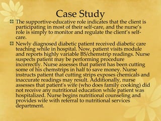 Case Study The supportive-educative role indicates that the client is participating in most of their self-care, and the nurse’s role is simply to monitor and regulate the client’s self-care. Newly diagnosed diabetic patient received diabetic care teaching while in hospital. Now, patient visits module and reports highly variable BS/chemstrip readings. Nurse suspects patient may be performing procedure incorrectly. Nurse assesses that patient has been cutting some of his chemstrips in half to save money. Nurse instructs patient that cutting strips exposes chemicals and inaccurate readings may result. Additionally, nurse assesses that patient's wife (who does family cooking) did not receive any nutritional education while patient was hospitalized. Nurse begins nutritional counseling and provides wife with referral to nutritional services department.  