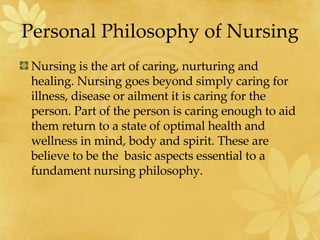 Personal Philosophy of Nursing Nursing is the art of caring, nurturing and healing. Nursing goes beyond simply caring for illness, disease or ailment it is caring for the person. Part of the person is caring enough to aid them return to a state of optimal health and wellness in mind, body and spirit. These are believe to be the  basic aspects essential to a fundament nursing philosophy.  