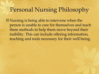 Personal Nursing Philosophy Nursing is being able to intervene when the person is unable to care for themselves and teach them methods to help them move beyond their inability. This can include offering information, teaching and tools necessary for their well being. 