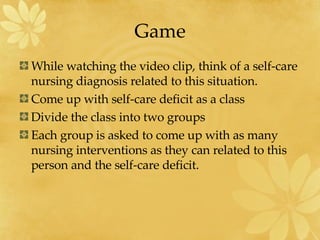 Game While watching the video clip, think of a self-care nursing diagnosis related to this situation. Come up with self-care deficit as a class Divide the class into two groups Each group is asked to come up with as many nursing interventions as they can related to this person and the self-care deficit. 