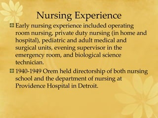 Nursing Experience Early nursing experience included operating room nursing, private duty nursing (in home and hospital), pediatric and adult medical and surgical units, evening supervisor in the emergency room, and biological science technician. 1940-1949 Orem held directorship of both nursing school and the department of nursing at Providence Hospital in Detroit. 