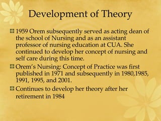 Development of Theory 1959 Orem subsequently served as acting dean of the school of Nursing and as an assistant professor of nursing education at CUA. She continued to develop her concept of nursing and self care during this time. Orem’s Nursing: Concept of Practice was first published in 1971 and subsequently in 1980,1985, 1991, 1995, and 2001. Continues to develop her theory after her retirement in 1984   