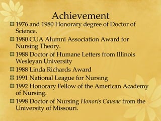 Achievement 1976 and 1980 Honorary degree of Doctor of Science. 1980 CUA Alumni Association Award for Nursing Theory. 1988 Doctor of Humane Letters from Illinois Wesleyan University 1988 Linda Richards Award 1991 National League for Nursing 1992 Honorary Fellow of the American Academy of Nursing. 1998 Doctor of Nursing  Honoris Causae  from the University of Missouri. 