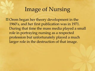 Image of Nursing Orem began her theory development in the 1960’s, and her first publication was in 1971.  During that time the mass media played a small role in portraying nursing as a respected profession but unfortunately played a much larger role in the destruction of that image. 