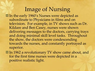 Image of Nursing In the early 1960’s Nurses were depicted as subordinate to Physicians in films and on television.  For example, in TV shows such as Dr. Kildare and Ben Casey, nurses were shown delivering messages to the doctors, carrying trays and doing minimal skill level tasks.  Throughout the show, the doctors were condescending towards the nurses, and constantly portrayed as superior. In 1962 a revolutionary TV show came about, and for the first time nurses were depicted in a positive realistic light.  